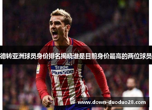 德转亚洲球员身价排名揭晓谁是目前身价最高的两位球员