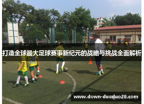 打造全球最大足球赛事新纪元的战略与挑战全面解析 打造全球最大足球赛事新纪元的战略与挑战全面解析
