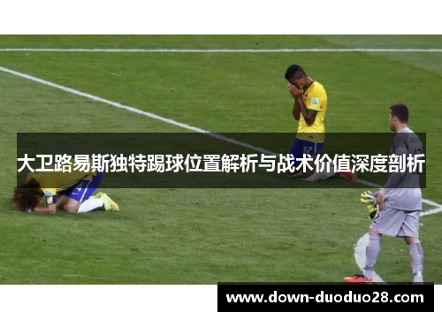 大卫路易斯独特踢球位置解析与战术价值深度剖析 大卫路易斯独特踢球位置解析与战术价值深度剖析
