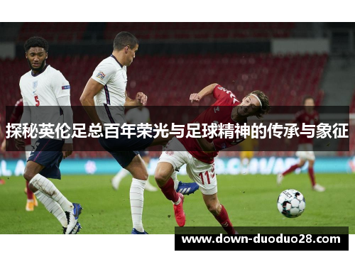 探秘英伦足总百年荣光与足球精神的传承与象征 探秘英伦足总百年荣光与足球精神的传承与象征
