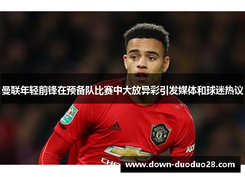 曼联年轻前锋在预备队比赛中大放异彩引发媒体和球迷热议 曼联年轻前锋在预备队比赛中大放异彩引发媒体和球迷热议