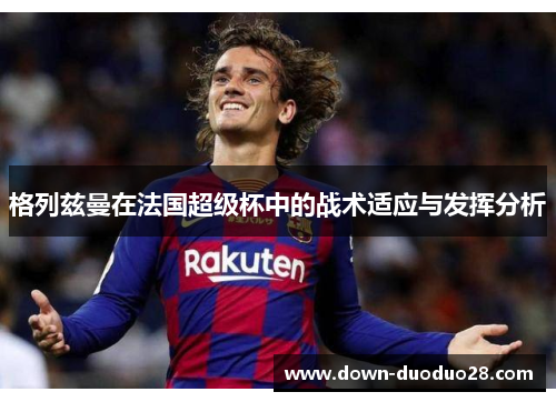 格列兹曼在法国超级杯中的战术适应与发挥分析 格列兹曼在法国超级杯中的战术适应与发挥分析