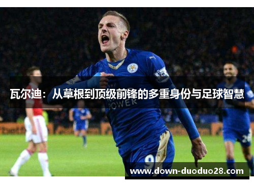 瓦尔迪:从草根到顶级前锋的多重身份与足球智慧 瓦尔迪:从草根到顶级前锋的多重身份与足球智慧