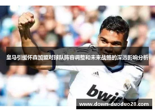 皇马引援怀森加盟对球队阵容调整和未来战略的深远影响分析