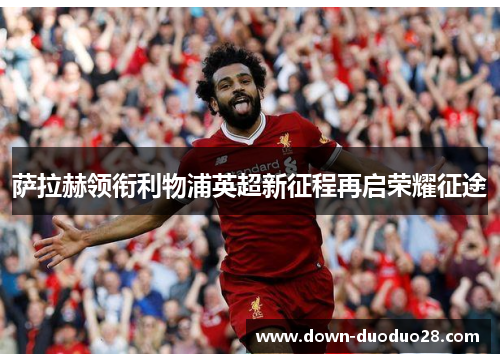 萨拉赫领衔利物浦英超新征程再启荣耀征途 萨拉赫领衔利物浦英超新征程再启荣耀征途