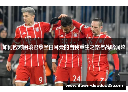 如何应对困境巴黎圣日耳曼的自我重生之路与战略调整