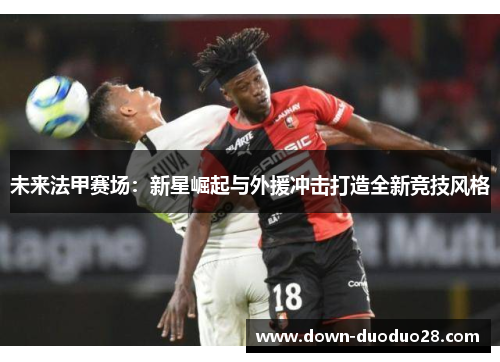 未来法甲赛场：新星崛起与外援冲击打造全新竞技风格