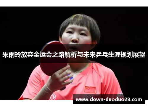 朱雨玲放弃全运会之路解析与未来乒乓生涯规划展望