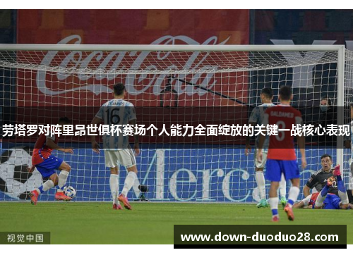 劳塔罗对阵里昂世俱杯赛场个人能力全面绽放的关键一战核心表现