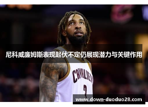 尼科威廉姆斯表现起伏不定仍展现潜力与关键作用