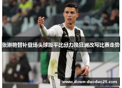 张琳艳替补登场头球扳平比分力挽狂澜改写比赛走势