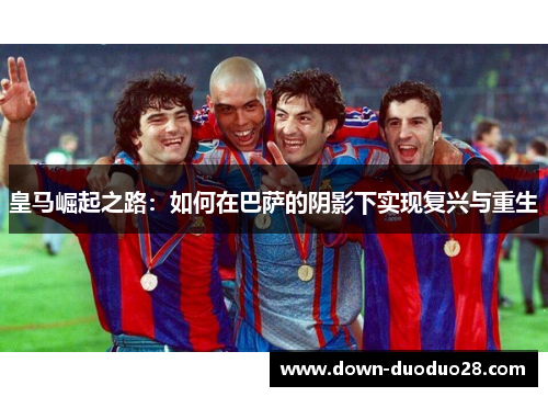 皇马崛起之路:如何在巴萨的阴影下实现复兴与重生 皇马崛起之路:如何在巴萨的阴影下实现复兴与重生
