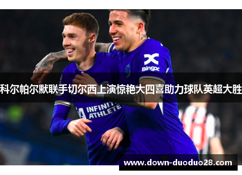 科尔帕尔默联手切尔西上演惊艳大四喜助力球队英超大胜 科尔帕尔默联手切尔西上演惊艳大四喜助力球队英超大胜