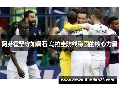 阿劳霍坚守如磐石 乌拉圭防线稳固的核心力量 阿劳霍坚守如磐石 乌拉圭防线稳固的核心力量