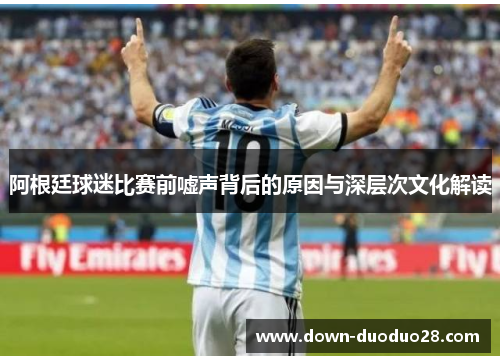 阿根廷球迷比赛前嘘声背后的原因与深层次文化解读 阿根廷球迷比赛前嘘声背后的原因与深层次文化解读