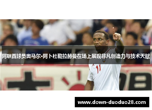 阿联酋球员奥马尔·阿卜杜勒拉赫曼在场上展现非凡创造力与技术天赋