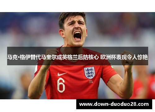 马克·格伊替代马奎尔成英格兰后防核心 欧洲杯表现令人惊艳 马克·格伊替代马奎尔成英格兰后防核心 欧洲杯表现令人惊艳